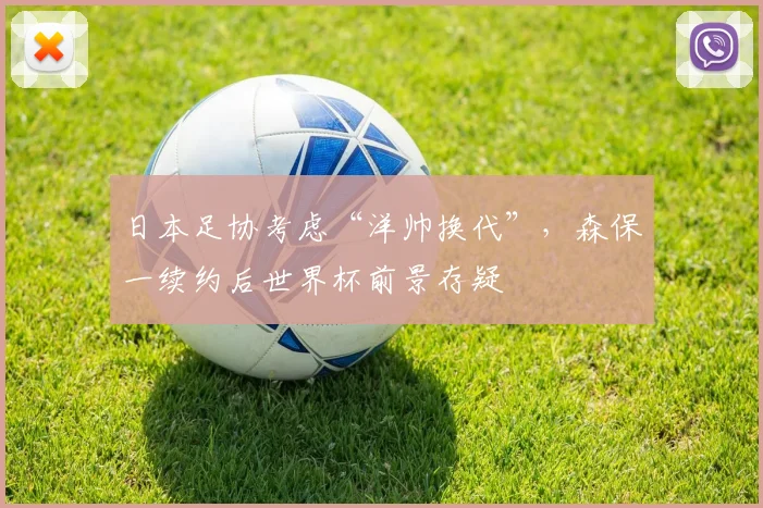 日本足协考虑“洋帅换代”，森保一续约后世界杯前景存疑
