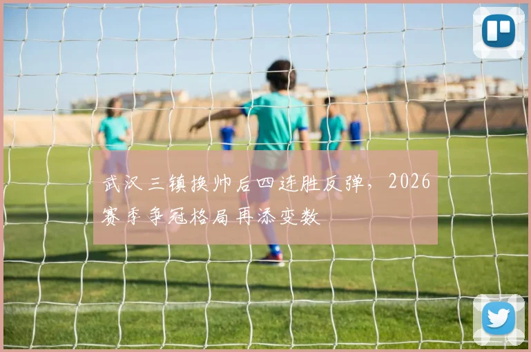 武汉三镇换帅后四连胜反弹,2026赛季争冠格局再添变数