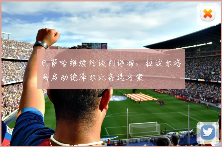 巴萨哈维续约谈判停滞，拉波尔塔或启动德泽尔比备选方案