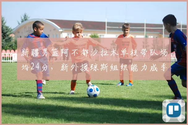 新疆男篮阿不都沙拉木单核带队场均24分,新外援琼斯组织能力成季后赛胜负手