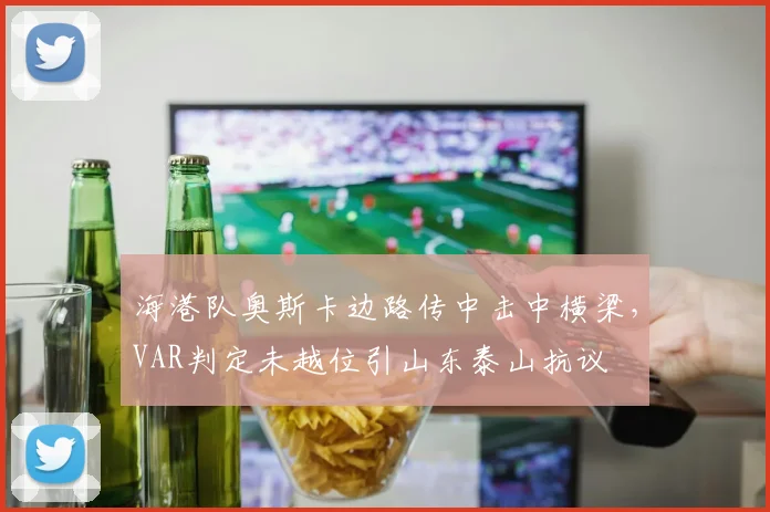 海港队奥斯卡边路传中击中横梁,VAR判定未越位引山东泰山抗议