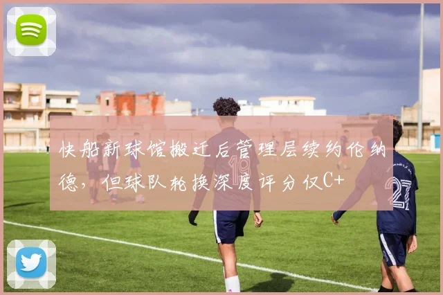 快船新球馆搬迁后管理层续约伦纳德，但球队轮换深度评分仅C+