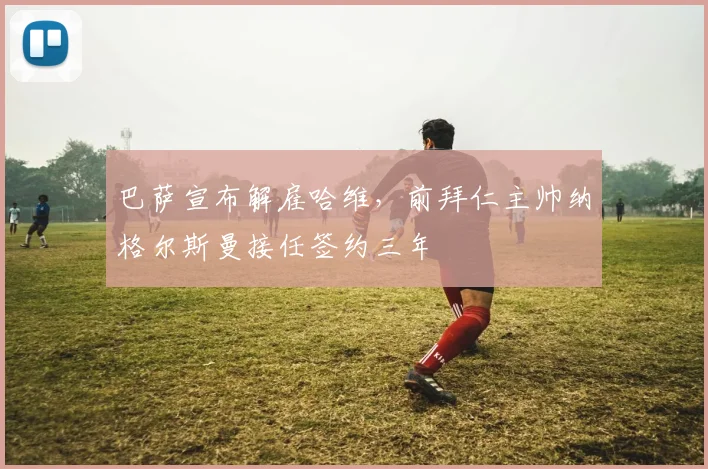 巴萨宣布解雇哈维，前拜仁主帅纳格尔斯曼接任签约三年