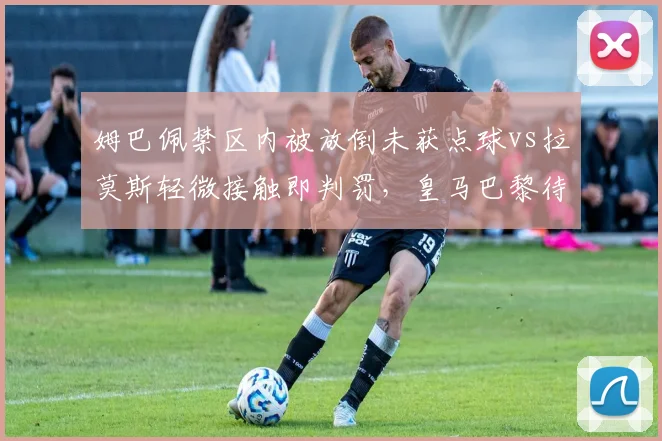 姆巴佩禁区内被放倒未获点球vs拉莫斯轻微接触即判罚,皇马巴黎待遇天差地别