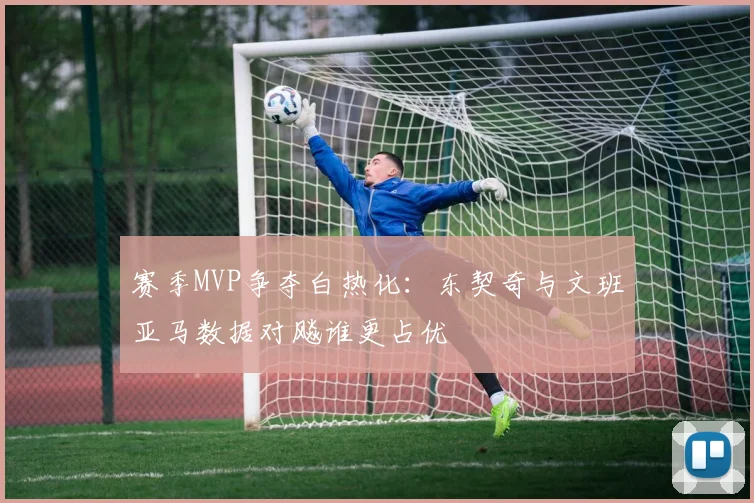 赛季MVP争夺白热化：东契奇与文班亚马数据对飚谁更占优