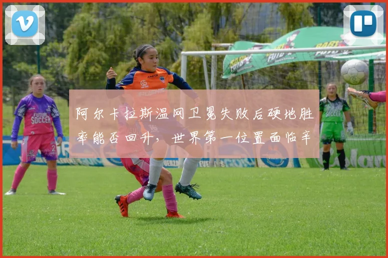 阿尔卡拉斯温网卫冕失败后硬地胜率能否回升,世界第一位置面临辛纳挑战