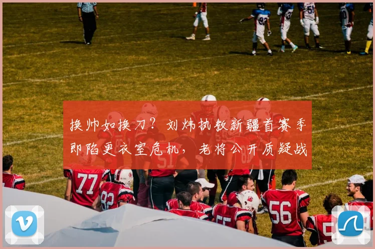 换帅如换刀?刘炜执教新疆首赛季即陷更衣室危机,老将公开质疑战术
