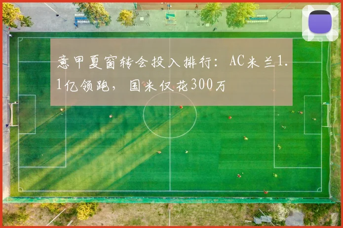 意甲夏窗转会投入排行:AC米兰1.1亿领跑,国米仅花300万