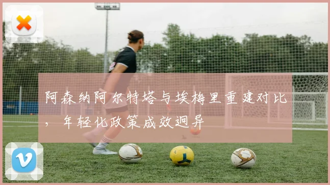 阿森纳阿尔特塔与埃梅里重建对比,年轻化政策成效迥异